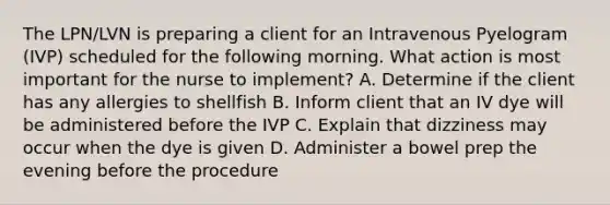 The LPN/LVN is preparing a client for an Intravenous Pyelogram (IVP) scheduled for the following morning. What action is most important for the nurse to implement? A. Determine if the client has any allergies to shellfish B. Inform client that an IV dye will be administered before the IVP C. Explain that dizziness may occur when the dye is given D. Administer a bowel prep the evening before the procedure