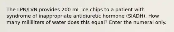 The LPN/LVN provides 200 mL ice chips to a patient with syndrome of inappropriate antidiuretic hormone (SIADH). How many milliliters of water does this equal? Enter the numeral only.