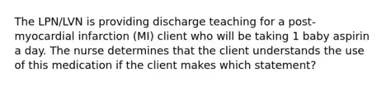 The LPN/LVN is providing discharge teaching for a post-myocardial infarction (MI) client who will be taking 1 baby aspirin a day. The nurse determines that the client understands the use of this medication if the client makes which statement?