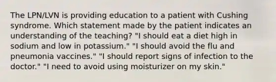 The LPN/LVN is providing education to a patient with Cushing syndrome. Which statement made by the patient indicates an understanding of the teaching? "I should eat a diet high in sodium and low in potassium." "I should avoid the flu and pneumonia vaccines." "I should report signs of infection to the doctor." "I need to avoid using moisturizer on my skin."