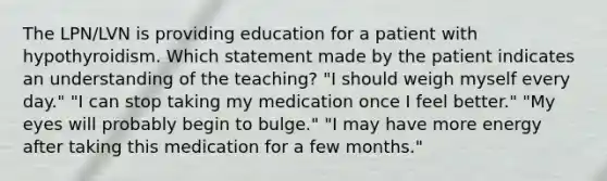 The LPN/LVN is providing education for a patient with hypothyroidism. Which statement made by the patient indicates an understanding of the teaching? "I should weigh myself every day." "I can stop taking my medication once I feel better." "My eyes will probably begin to bulge." "I may have more energy after taking this medication for a few months."