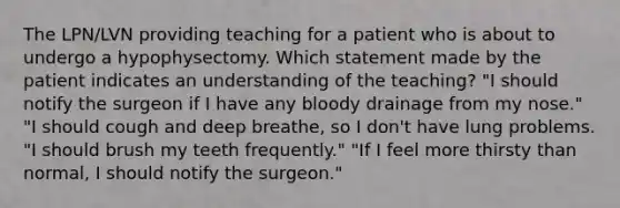 The LPN/LVN providing teaching for a patient who is about to undergo a hypophysectomy. Which statement made by the patient indicates an understanding of the teaching? "I should notify the surgeon if I have any bloody drainage from my nose." "I should cough and deep breathe, so I don't have lung problems. "I should brush my teeth frequently." "If I feel more thirsty than normal, I should notify the surgeon."