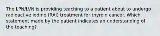 The LPN/LVN is providing teaching to a patient about to undergo radioactive iodine (RAI) treatment for thyroid cancer. Which statement made by the patient indicates an understanding of the teaching?