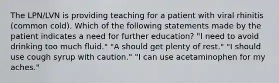 The LPN/LVN is providing teaching for a patient with viral rhinitis (common cold). Which of the following statements made by the patient indicates a need for further education? "I need to avoid drinking too much fluid." "A should get plenty of rest." "I should use cough syrup with caution." "I can use acetaminophen for my aches."