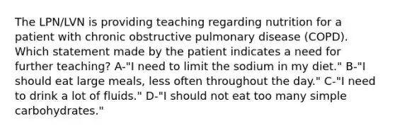 The LPN/LVN is providing teaching regarding nutrition for a patient with chronic obstructive pulmonary disease (COPD). Which statement made by the patient indicates a need for further teaching? A-"I need to limit the sodium in my diet." B-"I should eat large meals, less often throughout the day." C-"I need to drink a lot of fluids." D-"I should not eat too many simple carbohydrates."