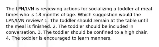 The LPN/LVN is reviewing actions for socializing a toddler at meal times who is 18 months of age. Which suggestion would the LPN/LVN review? 1. The toddler should remain at the table until the meal is finished. 2. The toddler should be included in conversation. 3. The toddler should be confined to a high chair. 4. The toddler is encouraged to learn manners.