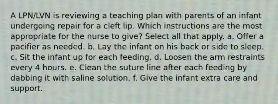 A LPN/LVN is reviewing a teaching plan with parents of an infant undergoing repair for a cleft lip. Which instructions are the most appropriate for the nurse to give? Select all that apply. a. Offer a pacifier as needed. b. Lay the infant on his back or side to sleep. c. Sit the infant up for each feeding. d. Loosen the arm restraints every 4 hours. e. Clean the suture line after each feeding by dabbing it with saline solution. f. Give the infant extra care and support.