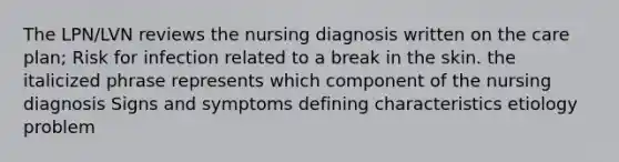 The LPN/LVN reviews the nursing diagnosis written on the care plan; Risk for infection related to a break in the skin. the italicized phrase represents which component of the nursing diagnosis Signs and symptoms defining characteristics etiology problem