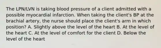 The LPN/LVN is taking blood pressure of a client admitted with a possible myocardial infarction. When taking the client's BP at the brachial artery, the nurse should place the client's arm in which position? A. Slightly above the level of the heart B. At the level of the heart C. At the level of comfort for the client D. Below the level of the heart