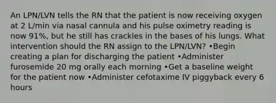 An LPN/LVN tells the RN that the patient is now receiving oxygen at 2 L/min via nasal cannula and his pulse oximetry reading is now 91%, but he still has crackles in the bases of his lungs. What intervention should the RN assign to the LPN/LVN? •Begin creating a plan for discharging the patient •Administer furosemide 20 mg orally each morning •Get a baseline weight for the patient now •Administer cefotaxime IV piggyback every 6 hours