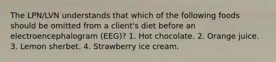 The LPN/LVN understands that which of the following foods should be omitted from a client's diet before an electroencephalogram (EEG)? 1. Hot chocolate. 2. Orange juice. 3. Lemon sherbet. 4. Strawberry ice cream.