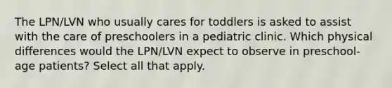 The LPN/LVN who usually cares for toddlers is asked to assist with the care of preschoolers in a pediatric clinic. Which physical differences would the LPN/LVN expect to observe in preschool-age patients? Select all that apply.