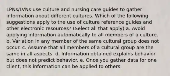 LPNs/LVNs use culture and nursing care guides to gather information about different cultures. Which of the following suggestions apply to the use of culture reference guides and other electronic resources? (Select all that apply) a. Avoid applying information automatically to all members of a culture. b. Variation in any member of the same cultural group does not occur. c. Assume that all members of a cultural group are the same in all aspects. d. Information obtained explains behavior but does not predict behavior. e. Once you gather data for one client, this information can be applied to others.