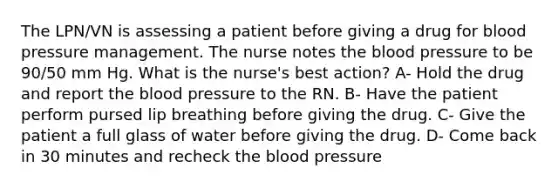 The LPN/VN is assessing a patient before giving a drug for blood pressure management. The nurse notes the blood pressure to be 90/50 mm Hg. What is the nurse's best action? A- Hold the drug and report the blood pressure to the RN. B- Have the patient perform pursed lip breathing before giving the drug. C- Give the patient a full glass of water before giving the drug. D- Come back in 30 minutes and recheck the blood pressure