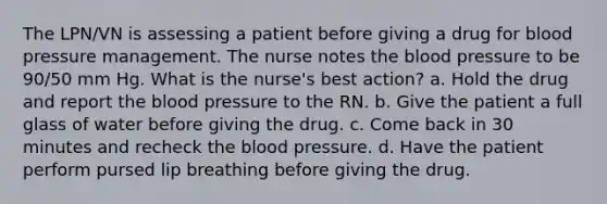 The LPN/VN is assessing a patient before giving a drug for blood pressure management. The nurse notes the blood pressure to be 90/50 mm Hg. What is the nurse's best action? a. Hold the drug and report the blood pressure to the RN. b. Give the patient a full glass of water before giving the drug. c. Come back in 30 minutes and recheck the blood pressure. d. Have the patient perform pursed lip breathing before giving the drug.