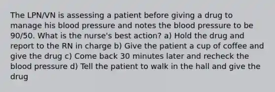 The LPN/VN is assessing a patient before giving a drug to manage his blood pressure and notes the blood pressure to be 90/50. What is the nurse's best action? a) Hold the drug and report to the RN in charge b) Give the patient a cup of coffee and give the drug c) Come back 30 minutes later and recheck the blood pressure d) Tell the patient to walk in the hall and give the drug