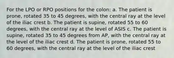 For the LPO or RPO positions for the colon: a. The patient is prone, rotated 35 to 45 degrees, with the central ray at the level of the iliac crest b. The patient is supine, rotated 55 to 60 degrees, with the central ray at the level of ASIS c. The patient is supine, rotated 35 to 45 degrees from AP, with the central ray at the level of the iliac crest d. The patient is prone, rotated 55 to 60 degrees, with the central ray at the level of the iliac crest