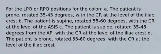 For the LPO or RPO positions for the colon: a. The patient is prone, rotated 35-45 degrees, with the CR at the level of the iliac crest b. The patient is supine, rotated 55-60 degrees, with the CR at the level of the ASIS c. The patient is supine, rotated 35-45 degrees from the AP, with the CR at the level of the iliac crest d. The patient is prone, rotated 55-60 degrees, with the CR at the level of the iliac crest