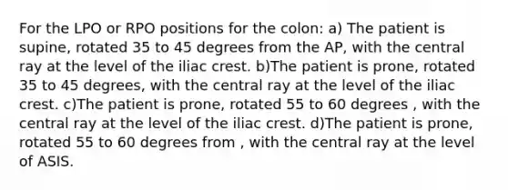 For the LPO or RPO positions for the colon: a) The patient is supine, rotated 35 to 45 degrees from the AP, with the central ray at the level of the iliac crest. b)The patient is prone, rotated 35 to 45 degrees, with the central ray at the level of the iliac crest. c)The patient is prone, rotated 55 to 60 degrees , with the central ray at the level of the iliac crest. d)The patient is prone, rotated 55 to 60 degrees from , with the central ray at the level of ASIS.