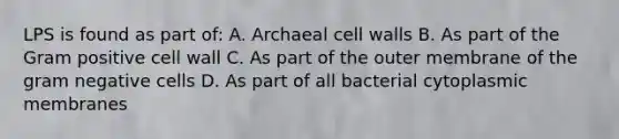 LPS is found as part of: A. Archaeal cell walls B. As part of the Gram positive cell wall C. As part of the outer membrane of the gram negative cells D. As part of all bacterial cytoplasmic membranes