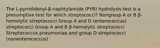 The L-pyrrolidonyl-β-naphtylamide (PYR) hydrolysis test is a presumptive test for which streptococci? Nongroup A or B β-hemolytic streptococci Group A and D (enterococcus) streptococci Group A and B β-hemolytic streptococci Streptococcus pneumoniae and group D streptococci (nonenterococcus)