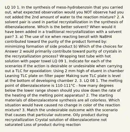 LQ 10 1. In the synthesis of meso-hydrobenzoin that you carried out, what expected observation would you NOT observe had you not added the 2nd amount of water to the reaction mixture? 2. A solvent pair is used in partial recrystallization in the synthesis of dibenzalacetone. Which is the better solvent? When would it have been added in a traditional recrystallization with a solvent pair? 3. a) The use of ice when reacting benzil with NaBH4 contributed toward the purity of the product formed by: minimizing formation of side product b) Which of the choices for Answer 2 would primarily contribute toward purity of crystals in the recrystallization process? Wrapping test tube with hot solution with paper towel LQ 09 1. Indicate for each of the scenarios if the action is desirable or undesirable when carrying out a TLC for epoxidation: Using 2 mm high of eluent in chamber Leaning TLC plate on filter paper Making sure TLC plate is level at the bottom of developing chamber 2. 3. LQ 08 1. The melting point of dibenzalacetone is 110-111°C - how many degrees below the lower range shown should you slow down the rate of the heating of the melting point apparatus? 2. The starting materials of dibenzalacetone synthesis are all colorless. Which situation would have caused no change in color of the reaction mixture? 3. Match the undesirable outcome with the scenario that causes that particular outcome. Oily product during recrystallization Crystal solution of dibenzalacetone not saturated Loss of product during reaction