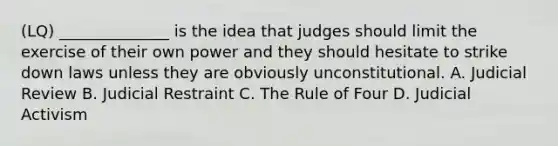 (LQ) ______________ is the idea that judges should limit the exercise of their own power and they should hesitate to strike down laws unless they are obviously unconstitutional. A. Judicial Review B. Judicial Restraint C. The Rule of Four D. Judicial Activism