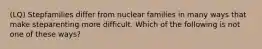 (LQ) Stepfamilies differ from nuclear families in many ways that make steparenting more difficult. Which of the following is not one of these ways?