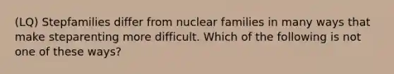 (LQ) Stepfamilies differ from nuclear families in many ways that make steparenting more difficult. Which of the following is not one of these ways?