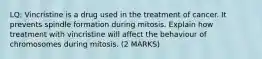 LQ: Vincristine is a drug used in the treatment of cancer. It prevents spindle formation during mitosis. Explain how treatment with vincristine will affect the behaviour of chromosomes during mitosis. (2 MARKS)