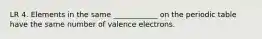 LR 4. Elements in the same ____________ on the periodic table have the same number of valence electrons.