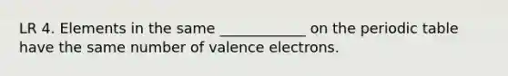 LR 4. Elements in the same ____________ on the periodic table have the same number of valence electrons.