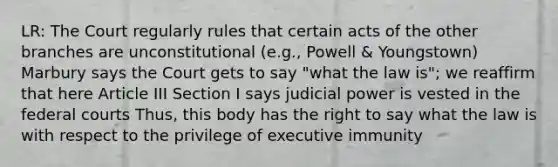 LR: The Court regularly rules that certain acts of the other branches are unconstitutional (e.g., Powell & Youngstown) Marbury says the Court gets to say "what the law is"; we reaffirm that here Article III Section I says judicial power is vested in the federal courts Thus, this body has the right to say what the law is with respect to the privilege of executive immunity