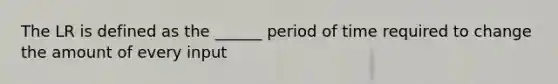 The LR is defined as the ______ period of time required to change the amount of every input