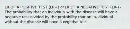 LR OF A POSITIVE TEST (LR+) or LR OF A NEGATIVE TEST (LR-) - The probability that an individual with the disease will have a negative test divided by the probability that an in- dividual without the disease will have a negative test