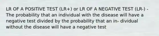 LR OF A POSITIVE TEST (LR+) or LR OF A NEGATIVE TEST (LR-) - The probability that an individual with the disease will have a negative test divided by the probability that an in- dividual without the disease will have a negative test