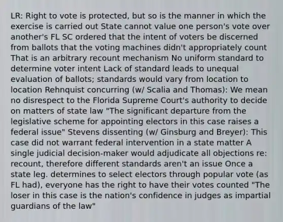 LR: Right to vote is protected, but so is the manner in which the exercise is carried out State cannot value one person's vote over another's FL SC ordered that the intent of voters be discerned from ballots that the voting machines didn't appropriately count That is an arbitrary recount mechanism No uniform standard to determine voter intent Lack of standard leads to unequal evaluation of ballots; standards would vary from location to location Rehnquist concurring (w/ Scalia and Thomas): We mean no disrespect to the Florida Supreme Court's authority to decide on matters of state law "The significant departure from the legislative scheme for appointing electors in this case raises a federal issue" Stevens dissenting (w/ Ginsburg and Breyer): This case did not warrant federal intervention in a state matter A single judicial decision-maker would adjudicate all objections re: recount, therefore different standards aren't an issue Once a state leg. determines to select electors through popular vote (as FL had), everyone has the right to have their votes counted "The loser in this case is the nation's confidence in judges as impartial guardians of the law"