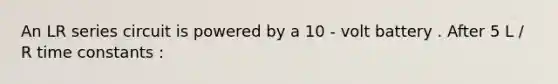 An LR series circuit is powered by a 10 - volt battery . After 5 L / R time constants :