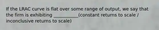 If the LRAC curve is flat over some range of output, we say that the firm is exhibiting ___________(constant returns to scale / inconclusive returns to scale)