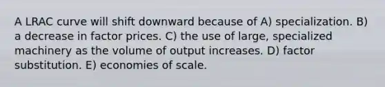 A LRAC curve will shift downward because of A) specialization. B) a decrease in factor prices. C) the use of large, specialized machinery as the volume of output increases. D) factor substitution. E) economies of scale.