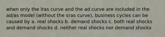 when only the lras curve and the ad curve are included in the ad/as model (without the sras curve), business cycles can be caused by a. real shocks b. demand shocks c. both real shocks and demand shocks d. neither real shocks nor demand shocks