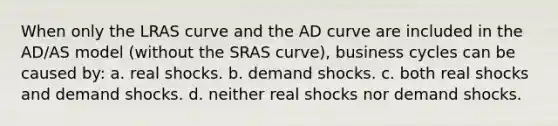 When only the LRAS curve and the AD curve are included in the AD/AS model (without the SRAS curve), business cycles can be caused by: a. real shocks. b. demand shocks. c. both real shocks and demand shocks. d. neither real shocks nor demand shocks.