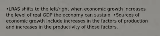 •LRAS shifts to the left/right when economic growth increases the level of real GDP the economy can sustain. •Sources of economic growth include increases in the factors of production and increases in the productivity of those factors.