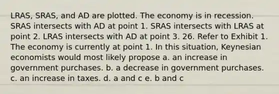 LRAS, SRAS, and AD are plotted. The economy is in recession. SRAS intersects with AD at point 1. SRAS intersects with LRAS at point 2. LRAS intersects with AD at point 3. 26. Refer to Exhibit 1. The economy is currently at point 1. In this situation, Keynesian economists would most likely propose a. an increase in government purchases. b. a decrease in government purchases. c. an increase in taxes. d. a and c e. b and c