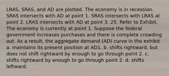 LRAS, SRAS, and AD are plotted. The economy is in recession. SRAS intersects with AD at point 1. SRAS intersects with LRAS at point 2. LRAS intersects with AD at point 3. 25. Refer to Exhibit. The economy is currently at point 1. Suppose the federal government increases purchases and there is complete crowding out. As a result, the aggregate demand (AD) curve in the exhibit a. maintains its present position at AD1. b. shifts rightward, but does not shift rightward by enough to go through point 2. c. shifts rightward by enough to go through point 2. d. shifts leftward.