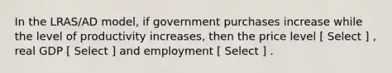 In the LRAS/AD model, if government purchases increase while the level of productivity increases, then the price level [ Select ] , real GDP [ Select ] and employment [ Select ] .