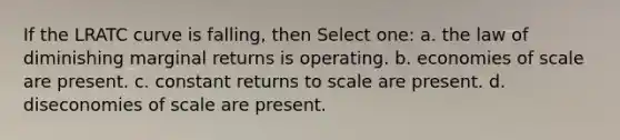 If the LRATC curve is falling, then Select one: a. the law of diminishing marginal returns is operating. b. economies of scale are present. c. constant returns to scale are present. d. diseconomies of scale are present.