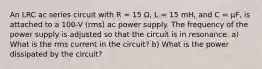 An LRC ac series circuit with R = 15 Ω, L = 15 mH, and C = µF, is attached to a 100-V (rms) ac power supply. The frequency of the power supply is adjusted so that the circuit is in resonance. a) What is the rms current in the circuit? b) What is the power dissipated by the circuit?