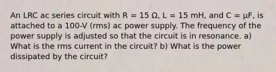 An LRC ac series circuit with R = 15 Ω, L = 15 mH, and C = µF, is attached to a 100-V (rms) ac power supply. The frequency of the power supply is adjusted so that the circuit is in resonance. a) What is the rms current in the circuit? b) What is the power dissipated by the circuit?