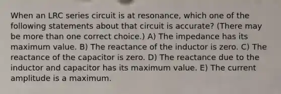 When an LRC series circuit is at resonance, which one of the following statements about that circuit is accurate? (There may be <a href='https://www.questionai.com/knowledge/keWHlEPx42-more-than' class='anchor-knowledge'>more than</a> one correct choice.) A) The impedance has its maximum value. B) The reactance of the inductor is zero. C) The reactance of the capacitor is zero. D) The reactance due to the inductor and capacitor has its maximum value. E) The current amplitude is a maximum.